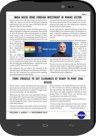 Page 1
VOLUME 3, ISSUE 1 — DECEMBER 2015
INDIA NEEDS MORE FOREIGN INVESTMENT IN MINING SECTOR
India’s mining sector will attract huge investments from
within the country and abroad and generate additional
employment in the next few years, said Vishnu Deo Sai,
Minister of State for Steel & Mines.
“We must start looking overseas for mining assets acqui-
sition to gain global competitive advantage. There should
be more of exchange visits and participation in interna-
tional mining events to increase the exchange of infor-
mation, best practices and technology transfer while pro-
moting the skill development and joint ventures” Sai said
at a conference on
‘Indian Mining Indus-
try: A Landscape of
New Opportunities’
in New Delhi on
Thursday.
This will fulfill the
demand for various
metals and minerals enhancing their growth by 4-5times
over the medium term perspective in the country, besides
also mounting the mining industry’s contribution to the
country’s GDP to the level of 5-6%, he added.
The conference that was held in the backdrop of the
Amended Mines and Minerals (Development and Regula-
tion) Act 2015 witnessed key announcement regarding
auctioning of minerals in the country.
The government to start auctioning of minerals by year-
end with approximately 70 leases planned for the first
phase and the states are now finalizing the modalities
for the process, said the Minister.
He also said that the Mineral Exploration Corporation
Limited (MECL) has prepared nearly 58 geological re-
ports of detailed exploration, which will be offered to
state governments to help them expedite the auction
process.
Speaking on governmental initiatives, Balvinder Kumar,
Secretary, Ministry
of Mines, said that
the draft exploration
policy, which is in
public doma in
would be revised
soon to include some
critical aspects. Ku-
mar said that the government was also gearing up for
MECL and GSI to give more blocks for auction.
Besides, concession on customs duty was also being con-
sidered to allow import of exploration equipment in the
country, said the Secretary, adding that MECL and state
PSUs would be encouraged to enter into joint ventures
with global players for exploration.
FIRMS STRUGGLE TO GET CLEARANCES AT ‘READY TO MINE’ COAL
BLOCKS
The 34 “ready to mine” coal blocks that were auctioned
earlier this year will only become fully operational by the
end of the current fiscal year as companies struggle to get
clearances before they can start operations.
When auctioned, these mines were operational, but min-
ing stopped after 1 April as clearances for transfer of land
and mining infrastructure had to be transferred to those
who had bagged the mines. These clearances have taken
longer than expected.
“Mining has started in seven of the ‘ready to mine’ blocks
auctioned so far. Some clearances need to be given by the
state government. All central clearances have been giv-
en. The coal ministry is already coordinating with these
state governments; the schedule II mines in all 34 of
them which were either auctioned or allotted will start
mining before 31 March 2016,” coal secretary Anil
Swarup said over the phone on 9 October.
Jaiprakash Power Ventures Ltd’s Amelia (North) mine is
one the seven operational blocks.
“It took us longer than expected; it took us two months
to start mining again for the state and centre were to
transfer clearances. (Continued on Page 2)…
 