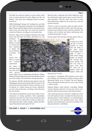 Page 2
VOLUME 3, ISSUE 1 — DECEMBER 2015
The block was with our parent in a joint venture, there
were no issues between the prior allottee and the old
allottee,” said Suren Jain, managing director at Jaipra-
kash Power.
GMR Chhattisgarh Energy Ltd, Sunflag Iron and Steel
Ltd, CESC Ltd, Jaiprakash Associates Ltd and Rajasthan
Rajya Vidyut Utpadan Nigam Ltd have also started oper-
ations at the coal mines they won in the first round of
auctions in February, according to coal ministry data.
However, others such as Hindalco Industries Ltd, Essar
Power Ltd, JSW Steel Ltd, Bharat Aluminium Co. Ltd,
Ultratech Ce-
ment Ltd and
Reliance Cement
Co. Ltd are yet to
start operations
at blocks they
won in February,
according the
data.
Emails sent to
these six compa-
nies remained
unanswered.
The delays in
restarting mining
may also cost the
state govern-
ments. States such as Chhattisgarh, Jharkhand, Odisha,
Madhya Pradesh, Maharashtra and West Bengal will lose
out on the royalty to be earned from mining operations.
For instance, Hindalco Industries had agreed to pay the
Chhattisgarh state government Rs.3,001 per tonne of coal
mined from the Gare Palma IV/4 block, which has a rat-
ed capacity of 1 million tonnes per annum. Operations
are yet to start at this mine, according to data shared by
the coal ministry.
“The states lose immediate revenues from delays in com-
mencement of mining operations. More importantly,
companies will value new mines to be auctioned in these
states lower than in states that are faster on approvals,”
said Kameswara Rao, leader (energy, utilities and Min-
ing) at PricewaterhouseCoopers Pvt. Ltd.
With the delay, companies may find it difficult to meet
the performance target agreed upon as part of the bid-
ding agreement. However, states may need to waive
those performance targets for the current year, said coal
secretary Swarup.
“There is a clear cut provision made out which will de-
termine whether the fault is at their end; if the state gov-
ernments have delayed it, they cannot be penalized. All
of these will be looked into before determining what
would be the penalty,” he said.
Swarup agrees that execution has been slower than ex-
pected.
“In India, it is a diffi-
cult job, it involves
transfers of assets
from one entity to
the other, which
cannot happen over-
night. it takes a
while before things
happen on ground.
The auctions hap-
pened quickly, but
that was more of
paper work. Here
the action has to
happen, which will
happen within this
financial year,” he said.
According to a September 2014 Supreme Court order,
prior allottees were allowed to continue mining at these
operational blocks up to 31 March. The new allottees,
chosen through the auction process, were to start mining
1 April onwards.
Debasish Mishra, senior director, consulting, Deloitte
Touche Tohmatsu India Pvt. Ltd says the rush to com-
plete the online auction process is also partly to blame.
“The central government could have sought more time
from the Supreme Court to complete the bid process for
operating mines. In their endeavour to avoid disruption
in coal production from operating mines, they rushed
through certain preparatory work and consultation with
state governments,” said Mishra.
 