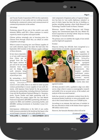 Page 5
VOLUME 3, ISSUE 1 — DECEMBER 2015
and Toyota Tsusho Corporation (TTC) for the exploration
and production of rare earths and are working towards
finalising the commercial contract and commencement of
commercial production at the earliest.
Advantage
Producing almost 95 per cent of the world’s rare earth
elements (REEs) until 2011, China continues to restrict
exports by means of quotas and export tariffs.
Chinese policies seemingly aim at lowering prices for
Chinese firms through which they can obtain an unfair
competitive advantage.
When it comes to securing new non-Chinese supplies of
rare earth elements, Japan has taken the lead since the
September 2010 incident of the Chinese supply embargo
of these elements.
In fact, heavy dependen-
cy of rare earth imports
from China can be
gauged from the fact
that Japan receives 82
per cent of its rare earth
elements from China
and for Beijing, rare
earth elements being
exported to Japan stand
at just 40 per cent.
By earmarking a $1.5-
billion corpus for devel-
oping a lterna tive
sources of rare earths, there is an effort to notch up joint
venture partnerships to secure supplies of rare earth ele-
ments, with Japanese firms backed by the government
entering into partnerships including between Sumitomo
Corp and the Kazakhstan National Mining Co - Kazatom-
prom; Toyota Tsusho and Sojitz partnering with Vi-
etnam’s Dong Pao project; Japan Oil, Gas and Metals
National Corporation (JOGMEC) partnering with India to
explore for REEs and establish a processing facility; and
JOGMEC seeking investments in Australia’s Lynas Cor-
poration.
Indo-Japanese collaboration in the field of rare earths
holds immense potential in the backdrop that Japan is the
second largest consumer of rare earths globally and a
vital component of Japanese policy of regional integra-
tion has been its ‘rare earths diplomacy initiative’ as
part of which, Japan has been the key in building ca-
pacities including opening a Rare Earth Research and
Technology Transfer Centre in Hanoi, Vietnam.
Moreover, Japan’s Natural Resources and Energy
Agency has commissioned Japan Oil, Gas, Metals Na-
tional Corporation to develop robotic deep-sea mining
technology to evacuate minerals.
The primary aim is to stabilise the supply of rare metals
used for high-tech equipment.
Frontier
Deep-sea mining has officially been recognised as a
future frontier of scientific research in India.
This explains the
recent acquisition of
deep-sea exploration
s h i p S a m u d r a
Ratnakar from South
Korea, equipped
with sophisticated
deep-sea survey
instruments like
doppler profilers
multi-beam sonars,
acoustic positioning
systems, marine
magnetometers and
a marine data man-
agement system.
All these provide it with a qualitative edge over other
survey ships when it comes to oceanographic research
and enable it for an accurate survey of the seabed, and
analysis of the excavated material.
India has secured an exploration contract from the In-
ternational Seabed Authority to mine polymetallic nod-
ules in the Central Indian Ocean over 1,50,000 sq km.
According to an estimate, the total mass of nodules in
the area allocated to India in the Indian Ocean region is
380 million metric tonne.
However, the Samudra Ratnakar alone will not be
(Continued on page 6)…
 
