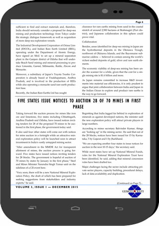 Page 6
VOLUME 3, ISSUE 1 — DECEMBER 2015
sufficient to find and extract materials and, therefore,
India should seriously consider a proposal for deep-sea
mining and production technology from Tokyo under
the strategic dialogue framework as well as acquisition
of more deep sea exploration vessels.
The Industrial Development Corporation of Orissa Lim-
ited (IDCOL), and Indian Rare Earth Limited (IREL),
operating under the Department of Atomic Energy,
have signed an MoU to set up a mineral separation
plant in the Ganjam district of Odisha that will under-
take Beach Sand mining and mineral processing to pro-
duce Limonite, Garnet, Sillimanite, Rutile, Zircon and
Monazite.
Moreover, a subsidiary of Japan’s Toyota Tsusho Cor-
poration is already based at Visakhapatnam, Andhra
Pradesh, and is involved in the production of REEs
while also operating a monazite sand rare earth produc-
tion base.
Recently, the Indian Rare Earths Ltd has sought
clearance for rare earths mining from sand in the coastal
stretch of around 2,500 hectares at Brahmagiri (Puri dis-
trict), and Japanese collaboration in this sphere could
prove vital.
Collaboration
Besides, areas identified for deep-sea mining in Japan are
the hydrothermal deposits in the Okinawa Trough,
northwest of Okinawa Islands, and the Bayonnaise sub-
marine caldera — believed to contain among the world’s
richest seabed deposits of gold, silver and rare earth ele-
ments.
The economic viability of deep-sea mining has been un-
der the scanner for a while, given that the cost for a sin-
gle mining site is $1.6 billion and more.
As Japan remains committed to increase R&D invest-
ments into material use efficiencies, it is only prudent to
argue that joint collaboration between India and Japan in
the Indian Ocean to explore and produce rare earths is
the way to go forward.
FIVE STATES ISSUE NOTICES TO AUCTION 28 OF 70 MINES IN FIRST
PHASE
Taking forward the auction process for mines like iron
ore and limestone, five states including Chhattisgarh,
Andhra Pradesh and Odisha, have issued notices invit-
ing tenders for 28 of the proposed 70 mines to be auc-
tioned in the first phase, the government today said.
It also said four other states will come out with notices
for mine auction in a fortnight while an attractive min-
eral exploration policy will be launched soon to attract
investment in India's vastly untapped mining sector.
"After amendment in the MMDR Act for transparent
allotment of mines, the auction process is going for-
ward. Five states have issued notices inviting tenders
for 28 blocks. The government is hopeful of auction of
70 mines by states by January in the first phase," Steel
and Mines Minister Narendra Singh Tomar said on the
sidelines of a CII event here.
"Very soon, there will be a new National Mineral Explo-
ration Policy, the draft of which has been prepared for
seeking suggestions from stakeholders and industry
experts," he said.
Regretting that India lagged far behind in exploration of
minerals as against developed nations, the minister said
the new exploration policy will attract private players in
large numbers.
According to mines secretary Balvinder Kumar, things
are "looking up" in the mining sector. He said that out of
the 28 blocks, notices have been issued for 15 by Karna-
taka, 5 by Gujarat and 1 by Jharkhand.
"We are expecting another four states to issue notices for
auction in the next 10-15 days," the secretary said.
While most states have set up National Mineral Funds,
rules for the National Mineral Exploration Trust have
been identified, he said, adding that mineral concession
rules have been drafted too.
Major challenges facing the sector include attracting pri-
vate sector players, capacity building, procedural delays,
lack of data availability and duplication.
(Continued on Page 7)...
 