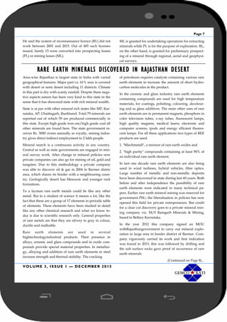 Page 7
VOLUME 3, ISSUE 1 — DECEMBER 2015
He said the system of reconnaissance licence (RL) did not
work between 2001 and 2015. Out of 405 such licenses
issued, barely 15 were converted into prospecting leases
(PL) or mining leases (ML).
ML is granted for undertaking operations for extracting
minerals while PL is for the purpose of exploration. RL,
on the other hand, is granted for preliminary prospect-
ing of a mineral through regional, aerial and geophysi-
cal surveys.
RARE EARTH MINERALS DISCOVERED IN RAJASTHAN DESERT
Area-wise Rajasthan is largest state in India with varied
geographical features. Major part i.e. 61% area is covered
with desert or semi desert including 11 districts. Climate
in this part is dry with scanty rainfall. Despite these nega-
tive aspects nature has been very kind to this state in the
sense that it has showered state with rich mineral wealth.
State is at par with other mineral rich states like MP, Kar-
nataka, AP, Chattisgarh, Jharkhand. Total 79 minerals are
reported out of which 59 are produced commercially in
this state. Except high grade iron ore/high grade coal all
other minerals are found here. The state government re-
ceives Rs. 3000 crores annually as royalty, mining indus-
try gives direct indirect employment to 2 lakh people.
Mineral search is a continuous activity in any country.
Central as well as state governments are engaged in min-
eral survey work. After change in mineral policies now
private companies can also go for mining of oil, gold and
tungsten. Due to this methodology a private company
was able to discover oil & gas in 2004 in Barmer distric
area, which shares its border with a neighbouring coun-
try. Geologically desert has Mesozoic and younger rock
formations.
To a layman rare earth metals could be like any other
metal. But to a student of science it means a lot, like the
fact that these are a group of 17 elements in periodic table
of elements. These elements have been studied in detail
like any other chemical research and what we know to-
day is due to scientific research only. General properties
of rare metals are that they are silvery to gray in colour,
ductile and malleable.
Rare earth elements are used in several
hightechnologyindustrial products. Their presence in
alloys, ceramic and glass compounds and in oxide com-
pounds provide special material properties. In metallur-
gy, alloying and addition of rare earth elements to steel
increase strength and thermal stability. The cracking
of petroleum requires catalysts containing various rare
earth elements to increase the amount of short hydro-
carbon molecules in the product.
In the ceramic and glass industry rare earth elements
containing compounds are used for high temperature
materials, for coatings, polishing, colouring, decolour-
ing and as glass additives. The main other uses of rare
earth elements are in permanent magnets, phosphors in
color television tubes, x-ray tubes, fluorescent lamps,
high quality magnets, medical lasers, electronic and
computer screens, ipods and energy efficient fluores-
cent lamps. For all these applications two types of REE
products are used:
1. "Mischmetall", a mixture of rare earth oxides and
2. "high purity" compounds containing at least 90% of
an individual rare earth element.
In last one decade rare earth elements are also being
used in wind turbines, hybrid vehicles, fibre optics.
Large number of metallic and non-metallic deposits
have been discovered in state during last 60 years. Both
before and after independence the possibility of rare
earth elements were indicated in many technical pa-
pers. Earlier rare earth mineral mining was reserved for
government PSU, the liberalisation in policies has now
opened this field for private entrepreneurs. But credit
for a clear cut discovery goes to a private mineral min-
ing company viz. M/S Ramgarh Minerals & Mining,
based in Bellary Karnataka.
In the year 2012 this company signed an MOU
withRajasthangovernment to carry out mineral explo-
ration in large area in border district of Barmer. Com-
pany vigorously carried its work and first indication
was found in 2013, this was followed by drilling and
the sub surface rocks gave proof of occurrence of rare
earth minerals.
(Continued on Page 8)...
 