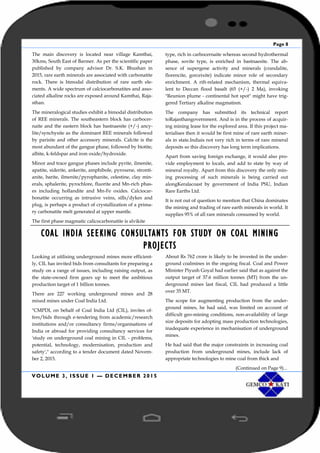 Page 8
VOLUME 3, ISSUE 1 — DECEMBER 2015
The main discovery is located near village Kamthai,
30kms, South East of Barmer. As per the scientific paper
published by company advisor Dr. S.K. Bhushan in
2015, rare earth minerals are associated with carbonatite
rock. There is bimodal distribution of rare earth ele-
ments. A wide spectrum of calciocarbonatites and asso-
ciated alkaline rocks are exposed around Kamthai, Raja-
sthan.
The mineralogical studies exhibit a bimodal distribution
of REE minerals. The southeastern block has carbocer-
naite and the eastern block has bastnaesite (+/-) ancy-
lite/synchysite as the dominant REE minerals followed
by parisite and other accessory minerals. Calcite is the
most abundant of the gangue phase, followed by biotite,
albite, k-feldspar and iron oxide/hydroxide.
Minor and trace gangue phases include pyrite, ilmenite,
apatite, siderite, ankerite, amphibole, pyroxene, stronti-
anite, barite, ilmenite/pyrophanite, celestine, clay min-
erals, sphalerite, pyrochlore, fluorite and Mn-rich phas-
es including hollandite and Mn-Fe oxides. Calciocar-
bonatite occurring as intrusive veins, sills/dykes and
plug, is perhaps a product of crystallization of a prima-
ry carbonatite melt generated at upper mantle.
The first phase magmatic calicocarbonatite is alvikite
type, rich in carbocernaite whereas second hydrothermal
phase, sovite type, is enriched in bastnaesite. The ab-
sence of supergene activity and minerals (crandalite,
florencite, gorceixite) indicate minor role of secondary
enrichment. A rift-related mechanism, thermal equiva-
lent to Deccan flood basalt (65 (+/-) 2 Ma), invoking
"Reunion plume - continental hot spot" might have trig-
gered Tertiary alkaline magmatism.
The company has submitted its technical report
toRajasthangovernment. And is in the process of acquir-
ing mining lease for the explored area. If this project ma-
terialises then it would be first mine of rare earth miner-
als in state.Indiais not very rich in terms of rare mineral
deposits so this discovery has long term implications.
Apart from saving foreign exchange, it would also pro-
vide employment to locals, and add to state by way of
mineral royalty. Apart from this discovery the only min-
ing processing of such minerals is being carried out
alongKeralacoast by government of India PSU, Indian
Rare Earths Ltd.
It is not out of question to mention that China dominates
the mining and trading of rare earth minerals in world. It
supplies 95% of all rare minerals consumed by world.
COAL INDIA SEEKING CONSULTANTS FOR STUDY ON COAL MINING
PROJECTS
Looking at utilising underground mines more efficient-
ly, CIL has invited bids from consultants for preparing a
study on a range of issues, including raising output, as
the state-owned firm gears up to meet the ambitious
production target of 1 billion tonnes.
There are 227 working underground mines and 28
mixed mines under Coal India Ltd.
"CMPDI, on behalf of Coal India Ltd (CIL), invites of-
fers/bids through e-tendering from academic/research
institutions and/or consultancy firms/organisations of
India or abroad for providing consultancy services for
'study on underground coal mining in CIL - problems,
potential, technology, modernisation, production and
safety'," according to a tender document dated Novem-
ber 2, 2015.
About Rs 762 crore is likely to be invested in the under-
ground coalmines in the ongoing fiscal. Coal and Power
Minister Piyush Goyal had earlier said that as against the
output target of 37.6 million tonnes (MT) from the un-
derground mines last fiscal, CIL had produced a little
over 35 MT.
The scope for augmenting production from the under-
ground mines, he had said, was limited on account of
difficult geo-mining conditions, non-availability of large
size deposits for adopting mass production technologies,
inadequate experience in mechanisation of underground
mines.
He had said that the major constraints in increasing coal
production from underground mines, include lack of
appropriate technologies to mine coal from thick and
(Continued on Page 9)...
 