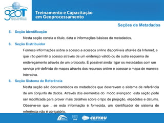 Seções de Metadados
5. Seção Identificação
        Nesta seção consta o título, data e informações básicas do metadados.
6. Seção Distribuidor
        Fornece informações sobre o acesso a acessos online disponíveis através da Internet, e
        que irão permitir o acesso através de um endereço válido ou de outro esquema de
        endereçamento através de um protocolo. É possível ainda ligar os metadados com um
        serviço pré-definido de mapas através dos recursos online e acessar o mapa de maneira
        interativa.
6. Seção Sistema de Referência
        Nesta seção são documentados os metadados que descrevem o sistema de referência
        de um conjunto de dados. Através dos elementos do modo avançado esta seção pode
        ser modificada para prover mais detalhes sobre o tipo de projeção, elipsóides e datums.
        Observe-se que , se esta informação é fornecida, um identificador de sistema de
        referência não é obrigatório.
 