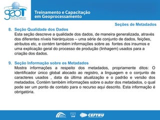 Seções de Metadados
8. Seção Qualidade dos Dados
   Esta seção descreve a qualidade dos dados, de maneira generalizada, através
   dos diferentes níveis hierárquicos – uma série de conjunto de dados, feições,
   atributos etc, e contém também informações sobre as fontes dos insumos e
   uma explicação geral do processo de produção (linhagem) usados para a
   criação dos dados.

9. Seção Informação sobre os Metadados
   Mostra informações a respeito dos metadados, propriamente ditos: O
   identificador único global alocado ao registro, a linguagem e o conjunto de
   caracteres usados , data da última atualização e o padrão e versão dos
   metadados. Contém também informações sobre o autor dos metadados, o qual
   pode ser um ponto de contato para o recurso aqui descrito. Esta informação é
   obrigatória.
 