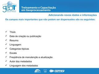 Adicionando novos dados e informações
Os campos mais importantes que não podem ser dispensados são os seguintes:




   Título
   Data de criação ou publicação
   Resumo
   Linguagem
   Categorias tópicas
   Escala
   Freqüência de manutenção e atualização
   Autor dos metadados
   Linguagem dos metadados
 
