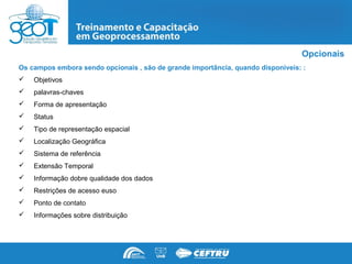 Opcionais
Os campos embora sendo opcionais , são de grande importância, quando disponíveis: :
   Objetivos
   palavras-chaves
   Forma de apresentação
   Status
   Tipo de representação espacial
   Localização Geográfica
   Sistema de referência
   Extensão Temporal
   Informação dobre qualidade dos dados
   Restrições de acesso euso
   Ponto de contato
   Informações sobre distribuição
 