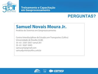 PERGUNTAS?

Samuel Novais Moura Jr.
Analista de Sistemas em Geoprocessamento


Centro Interdisciplinar de Estudos em Transportes (Ceftru)
Universidade de Brasília (UnB)
55- 61- 3307-2057 ramal 201
55- 61- 9267-3045
samucamj@gmail.com
samueljunior@ceftru.unb.br
 