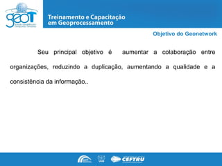 Objetivo do Geonetwork


         Seu principal objetivo é   aumentar a colaboração entre

organizações, reduzindo a duplicação, aumentando a qualidade e a

consistência da informação..
 