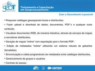 Com o Geonetwork é possível

• Pesquisar catálogos geoespaciais locais e distribuídos;
• Fazer upload e download de dados, documentos, PDF´s e qualquer outro
conteúdo;
• Visualizar documentos WEB, de maneira interativa, através de serviços de mapas
e servidores distribuídos;
• Geração de mapas "online" com exportação para o formato PDF;
• Edição de metadados "online" utilizando um sistema robusto de gabaritos
(templates);
• Sincronização e coleta programáveis de metadados entre catálogos distribuídos;
• Gerenciamento de grupos e usuários;
• Controle de acesso.
 