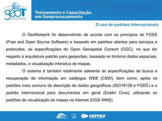 O uso de padrões Internacionais

        O GeoNetwork foi desenvolvido de acordo com os princípios do FOSS
(Free and Open Source Software) e baseado em padrões abertos para serviços e
protocolos, as especificações do Open Geospatial Consort (OGC), no que diz
respeito à arquitetura padrão para geoportais, baseada no trinômio dados espaciais,
metadados, e visualização interativa de mapas.
        O sistema é também totalmente aderente às especificações de busca e
recuperação de informação em catálogos WEB (CSW), bem como, apóia os
padrões mais comuns de descrição de dados geográficos (ISO19139 e FGDC) e o
padrão internacional para documentos em geral (Dublin Core), utilizando os
padrões de visualização de mapas na Internet (OGS WMS).
 