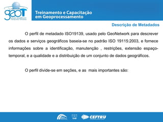 Descrição de Metadados

        O perfil de metadado ISO19139, usado pelo GeoNetwork para descrever
os dados e serviços geográficos baseia-se no padrão ISO 19115:2003, e fornece
informações sobre a identificação, manutenção , restrições, extensão espaço-
temporal, e a qualidade e a distribuição de um conjunto de dados geográficos.


        O perfil divide-se em seções, e as mais importantes são:
 
