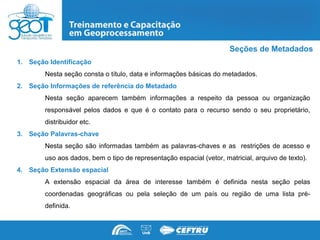 Seções de Metadados
1. Seção Identificação
        Nesta seção consta o título, data e informações básicas do metadados.
2. Seção Informações de referência do Metadado
        Nesta seção aparecem também informações a respeito da pessoa ou organização
        responsável pelos dados e que é o contato para o recurso sendo o seu proprietário,
        distribuidor etc.
3. Seção Palavras-chave
        Nesta seção são informadas também as palavras-chaves e as restrições de acesso e
        uso aos dados, bem o tipo de representação espacial (vetor, matricial, arquivo de texto).
4. Seção Extensão espacial
        A extensão espacial da área de interesse também é definida nesta seção pelas
        coordenadas geográficas ou pela seleção de um país ou região de uma lista pré-
        definida.
 