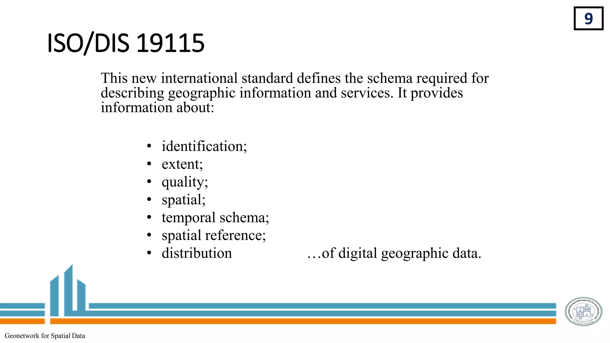 ISO/DIS 19115
9
Geonetwork for Spatial Data
This new international standard defines the schema required for
describing geographic information and services. It provides
information about:
• identification;
• extent;
• quality;
• spatial;
• temporal schema;
• spatial reference;
• distribution …of digital geographic data.
 