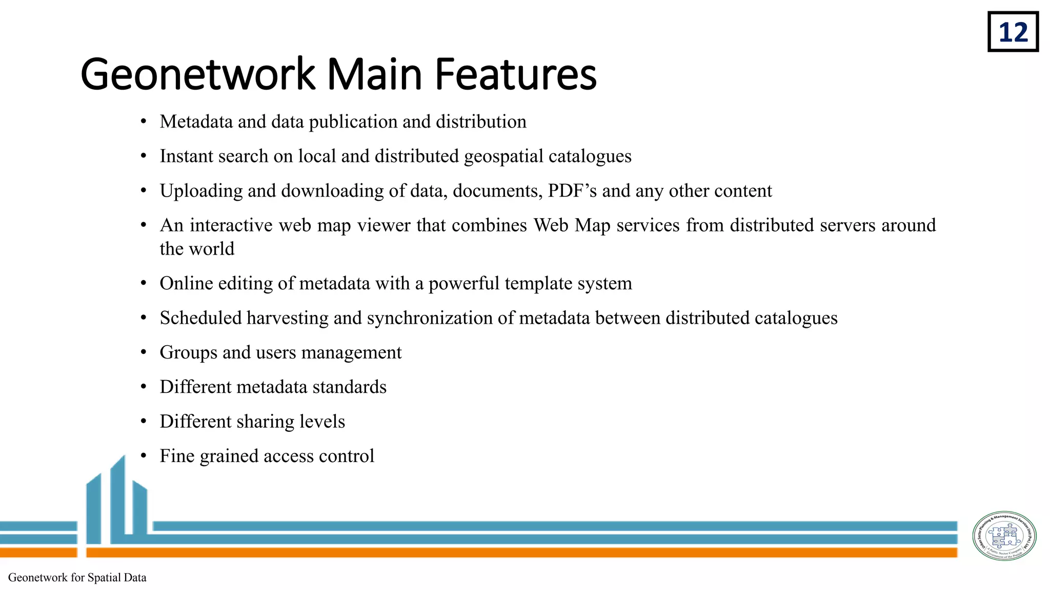 Geonetwork Main Features
• Metadata and data publication and distribution
• Instant search on local and distributed geospatial catalogues
• Uploading and downloading of data, documents, PDF’s and any other content
• An interactive web map viewer that combines Web Map services from distributed servers around
the world
• Online editing of metadata with a powerful template system
• Scheduled harvesting and synchronization of metadata between distributed catalogues
• Groups and users management
• Different metadata standards
• Different sharing levels
• Fine grained access control
12
Geonetwork for Spatial Data
 