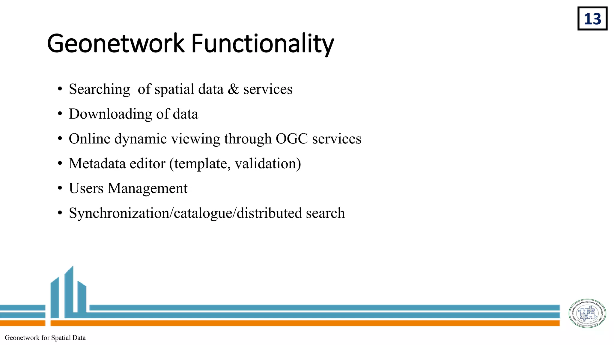 Geonetwork Functionality
• Searching of spatial data & services
• Downloading of data
• Online dynamic viewing through OGC services
• Metadata editor (template, validation)
• Users Management
• Synchronization/catalogue/distributed search
13
Geonetwork for Spatial Data
 