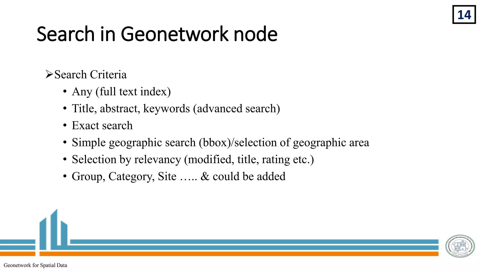 Search in Geonetwork node
Search Criteria
• Any (full text index)
• Title, abstract, keywords (advanced search)
• Exact search
• Simple geographic search (bbox)/selection of geographic area
• Selection by relevancy (modified, title, rating etc.)
• Group, Category, Site ….. & could be added
14
Geonetwork for Spatial Data
 