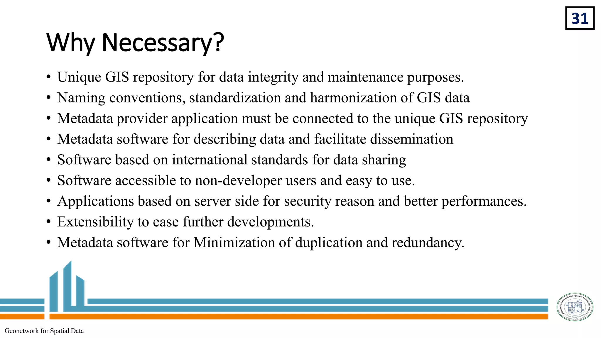 Why Necessary?
31
Geonetwork for Spatial Data
• Unique GIS repository for data integrity and maintenance purposes.
• Naming conventions, standardization and harmonization of GIS data
• Metadata provider application must be connected to the unique GIS repository
• Metadata software for describing data and facilitate dissemination
• Software based on international standards for data sharing
• Software accessible to non-developer users and easy to use.
• Applications based on server side for security reason and better performances.
• Extensibility to ease further developments.
• Metadata software for Minimization of duplication and redundancy.
 