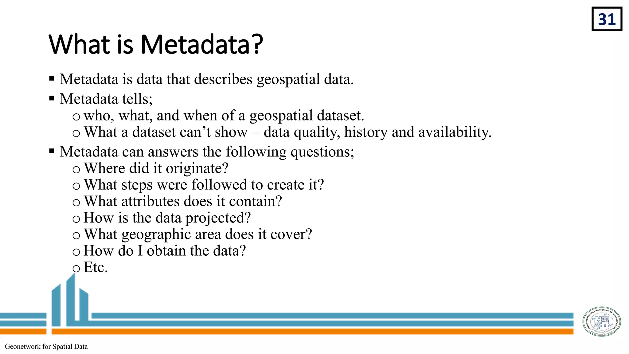 What is Metadata?
31
Geonetwork for Spatial Data
 Metadata is data that describes geospatial data.
 Metadata tells;
owho, what, and when of a geospatial dataset.
oWhat a dataset can’t show – data quality, history and availability.
 Metadata can answers the following questions;
oWhere did it originate?
oWhat steps were followed to create it?
oWhat attributes does it contain?
oHow is the data projected?
oWhat geographic area does it cover?
oHow do I obtain the data?
oEtc.
 