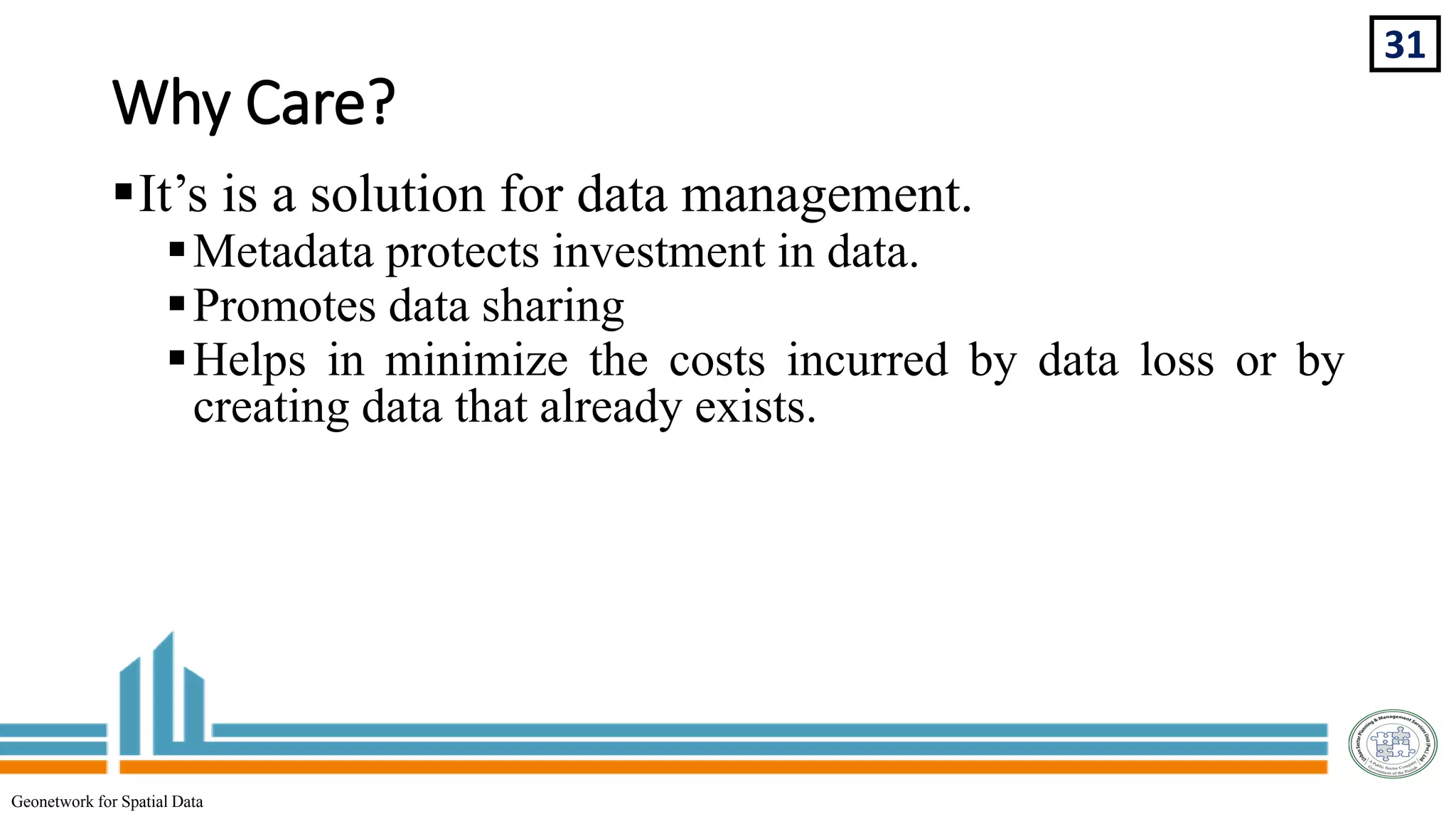 Why Care?
31
Geonetwork for Spatial Data
It’s is a solution for data management.
Metadata protects investment in data.
Promotes data sharing
Helps in minimize the costs incurred by data loss or by
creating data that already exists.
 