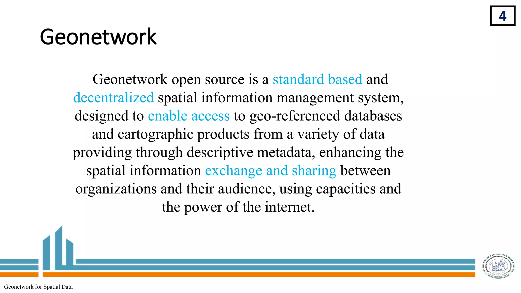 Geonetwork
Geonetwork open source is a standard based and
decentralized spatial information management system,
designed to enable access to geo-referenced databases
and cartographic products from a variety of data
providing through descriptive metadata, enhancing the
spatial information exchange and sharing between
organizations and their audience, using capacities and
the power of the internet.
4
Geonetwork for Spatial Data
 