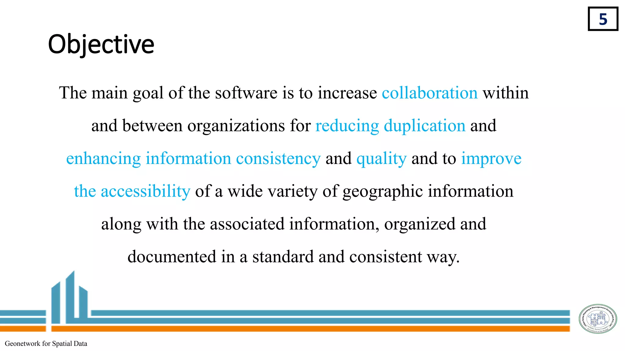 Objective
5
The main goal of the software is to increase collaboration within
and between organizations for reducing duplication and
enhancing information consistency and quality and to improve
the accessibility of a wide variety of geographic information
along with the associated information, organized and
documented in a standard and consistent way.
Geonetwork for Spatial Data
 