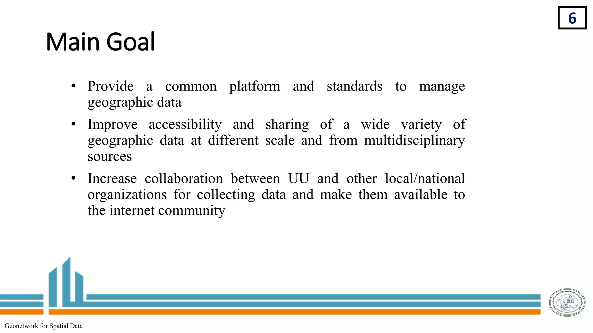 Main Goal
6
Geonetwork for Spatial Data
• Provide a common platform and standards to manage
geographic data
• Improve accessibility and sharing of a wide variety of
geographic data at different scale and from multidisciplinary
sources
• Increase collaboration between UU and other local/national
organizations for collecting data and make them available to
the internet community
 