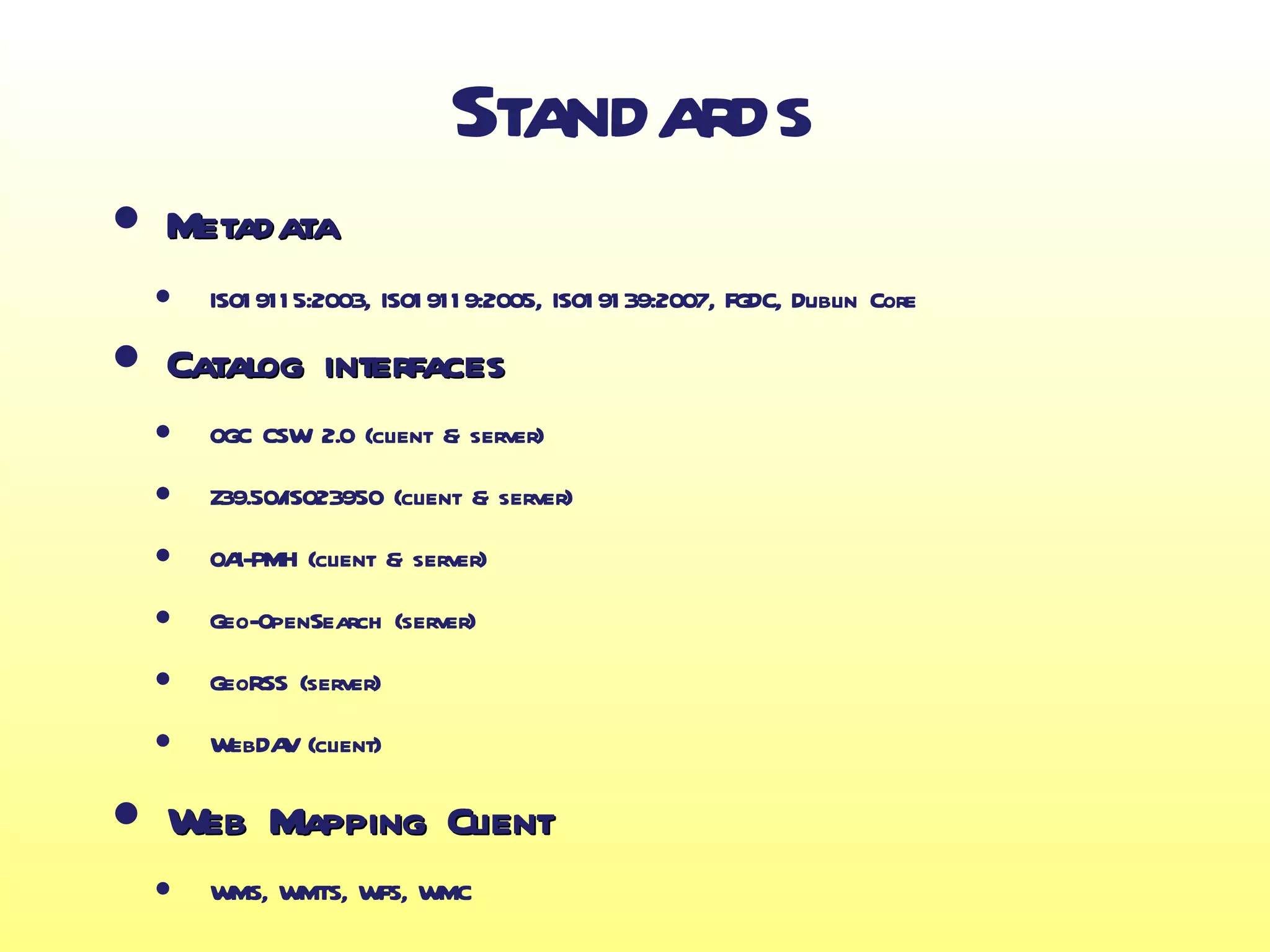 Standards
• Metadata
    • ISO1 911 5:2003, ISO1 911 9:2005, ISO1 91 39:2007, FGDC, Dublin Core
•    Catalog interfaces
    • OGC CSW 2.0 (client & server)
    • Z39.50/ISO23950 (client & server)
    • OAI-PMH (client & server)
    • Geo-OpenSearch (server)
    • GeoRSS (server)
    • WebDAV (client)
•    Web Mapping Client
    • WMS, WMTS, WFS, WMC
 