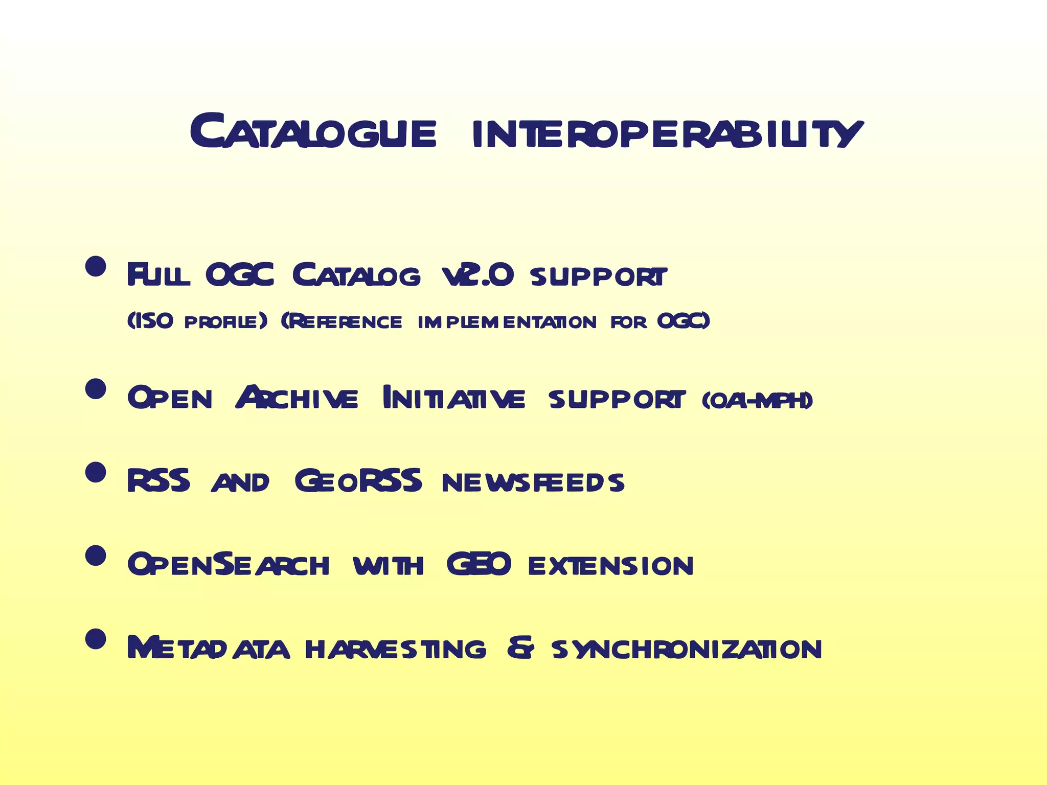 Catalogue interoperability

• Full OGC Catalog v2.0 support
  (ISO profile) (Reference implementation for OGC)

• Open Archive Initiative support                (OAI-MPH)

• RSS and GeoRSS newsfeeds
• OpenSearch with GEO extension
• Metadata harvesting & synchronization
 