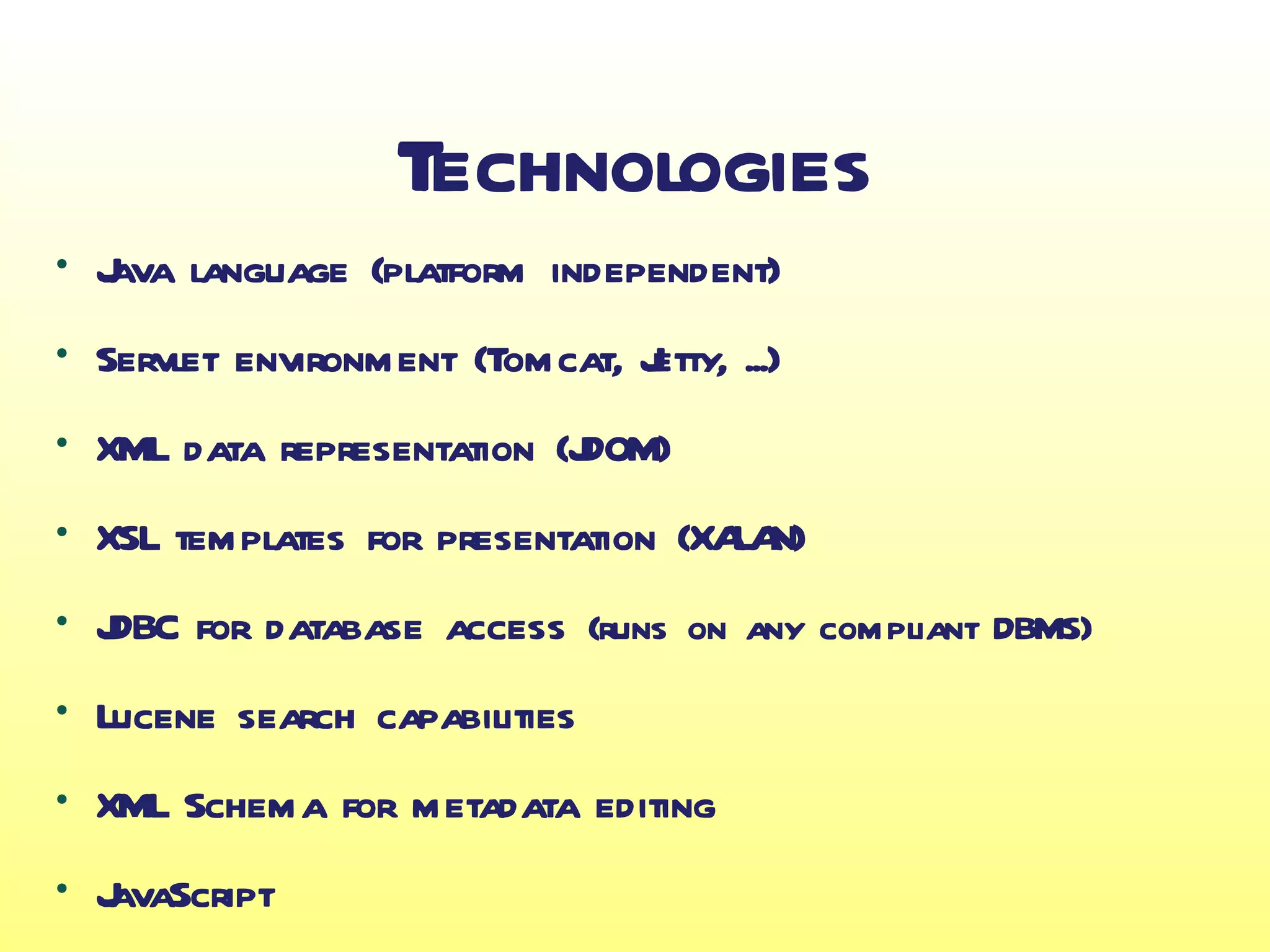 Technologies
●
    J language (platform independent)
    ava
●
    Servlet environment (Tomcat, J
                                 etty, ...)
●
    XML data representation (J
                             DOM)
●
    XSL templates for presentation (XA N)
                                      LA
●
    J for database access (runs on any compliant DBMS)
    DBC
●
    Lucene search capabilities
●
    XML Schema for metadata editing
●
    J
    avaScript
 