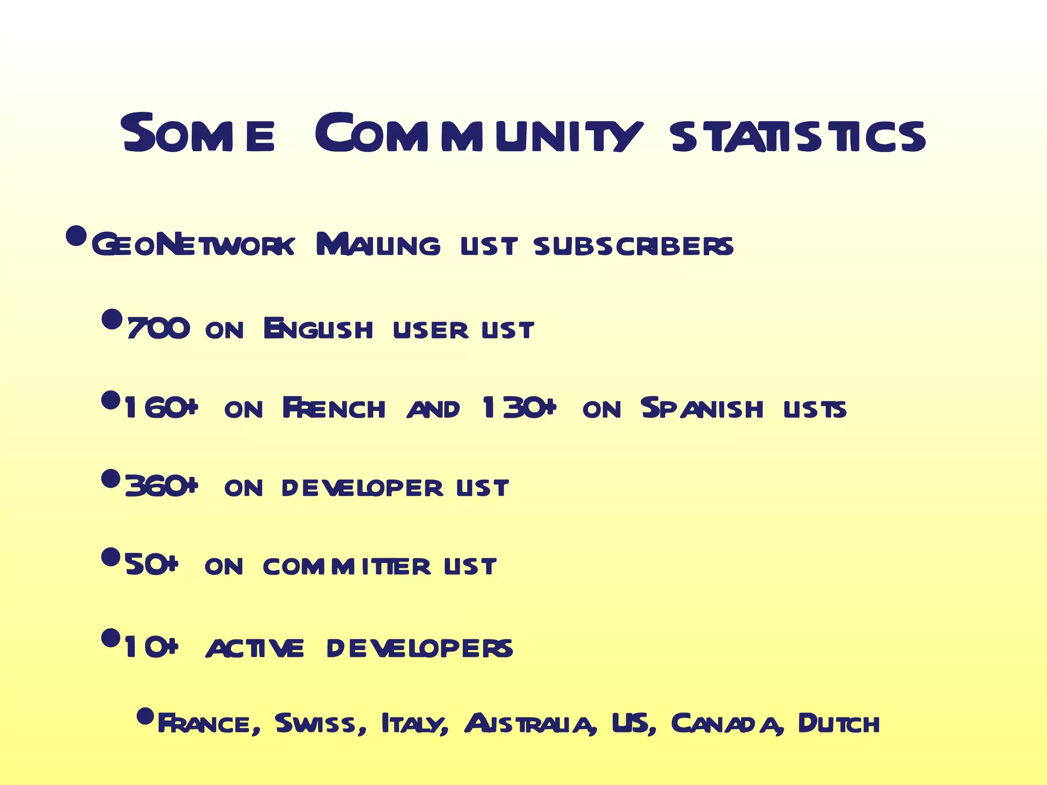 Some Community statistics
•GeoNetwork Mailing list subscribers
 •~00 on English user list
   7
 •1 60+ on French and 1 30+ on Spanish lists
 •360+ on developer list
 •50+ on committer list
 •1 0+ active developers
   •France, Swiss, Italy, Australia, US, Canada, Dutch
 