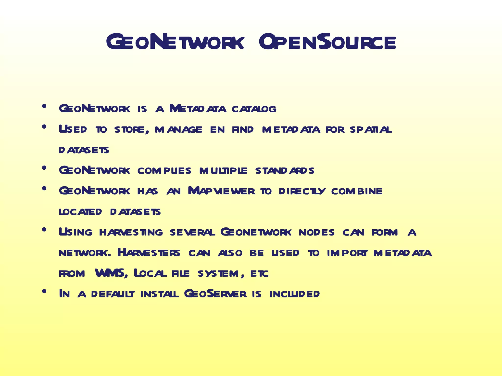 GeoNetwork OpenSource
• GeoNetwork is a Metadata catalog
• Used to store, manage en find metadata for spatial
  datasets
• GeoNetwork complies multiple standards
• GeoNetwork has an Mapviewer to directly combine
  located datasets
• Using harvesting several Geonetwork nodes can form a
  network. Harvesters can also be used to import metadata
  from WMS, Local file system, etc
• In a default install GeoServer is included
 