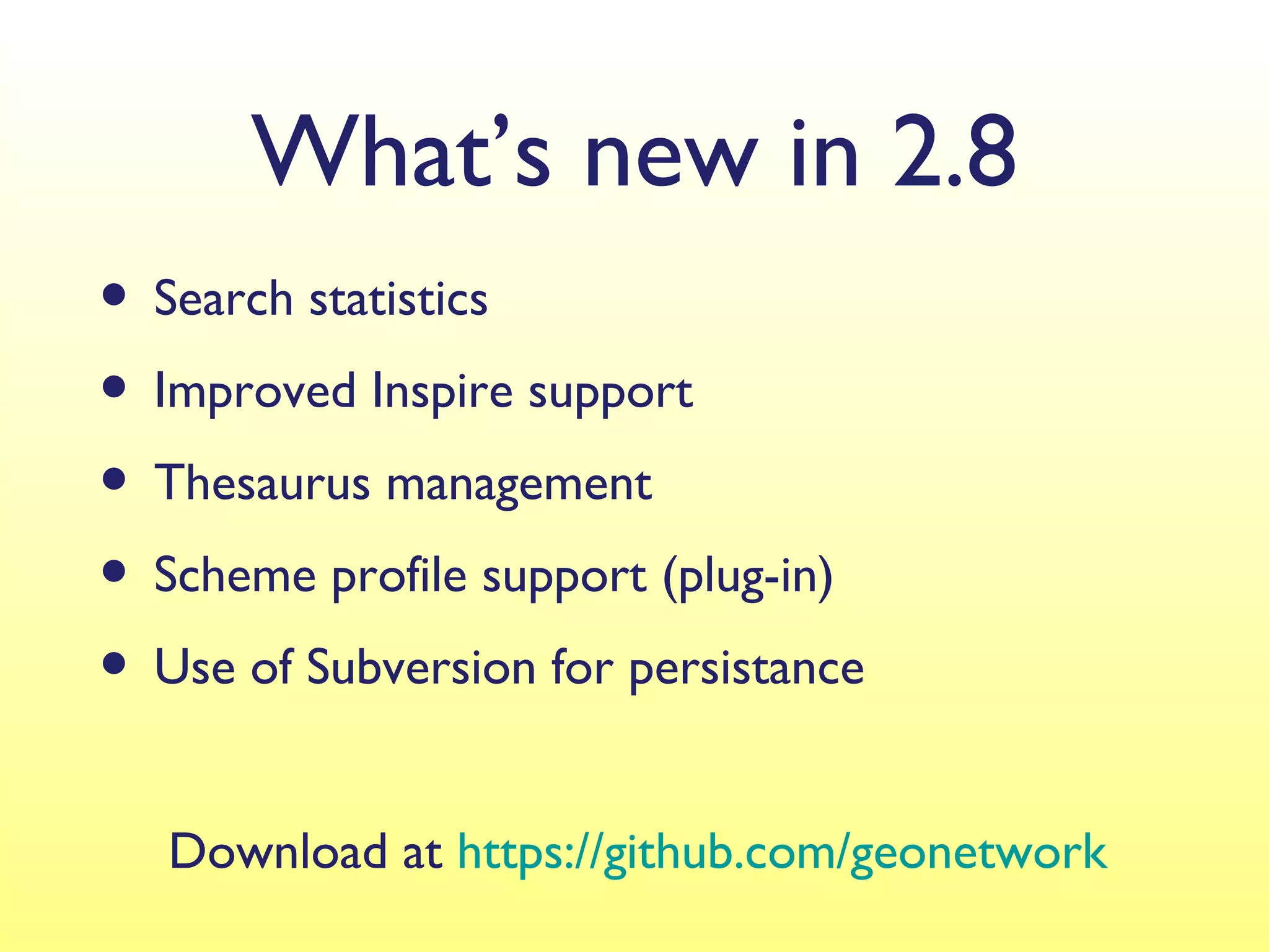 What’s new in 2.8
• Search statistics
• Improved Inspire support
• Thesaurus management
• Scheme profile support (plug-in)
• Use of Subversion for persistance
   Download at https://github.com/geonetwork
 