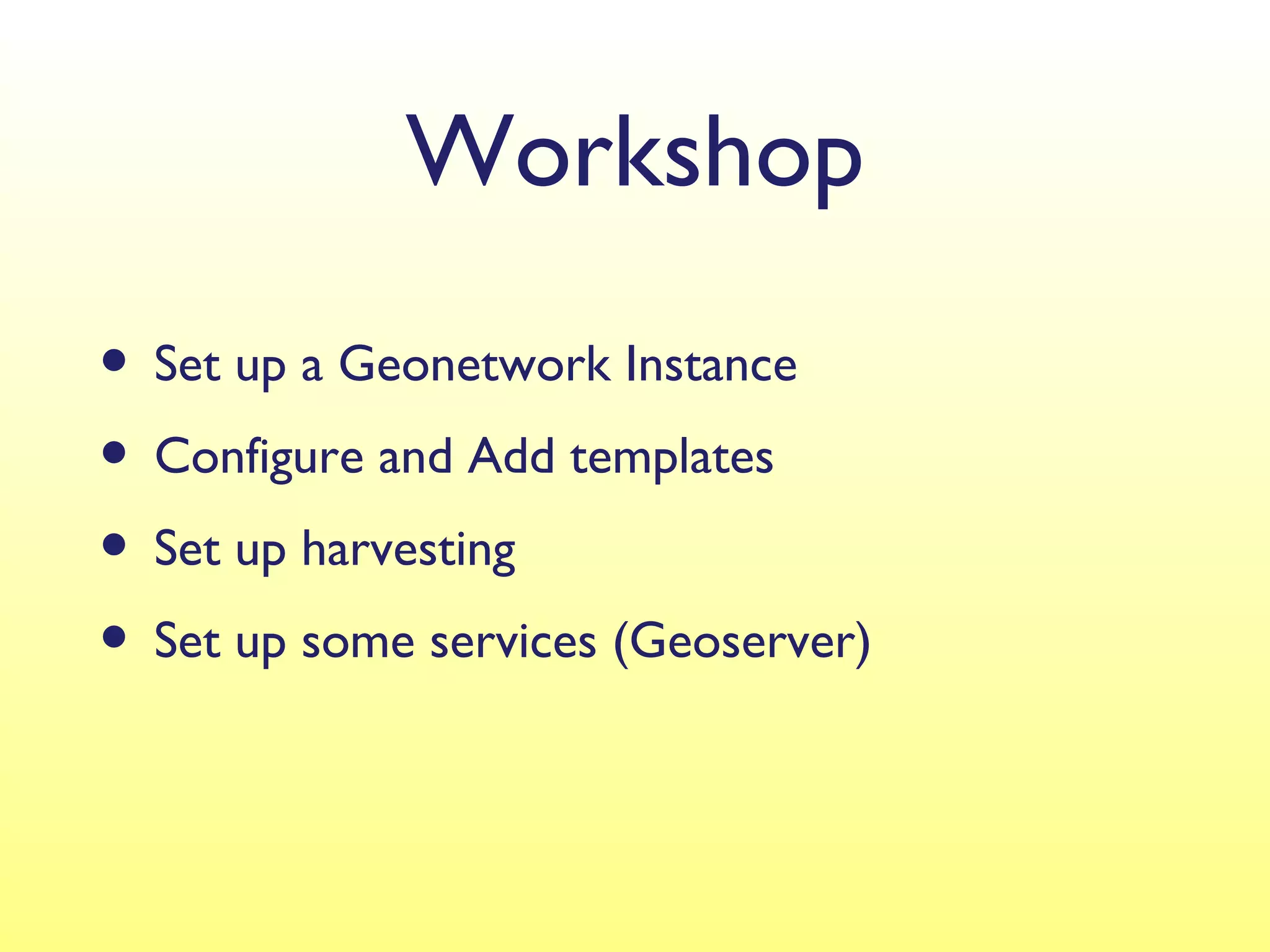 Workshop
• Set up a Geonetwork Instance
• Configure and Add templates
• Set up harvesting
• Set up some services (Geoserver)
 