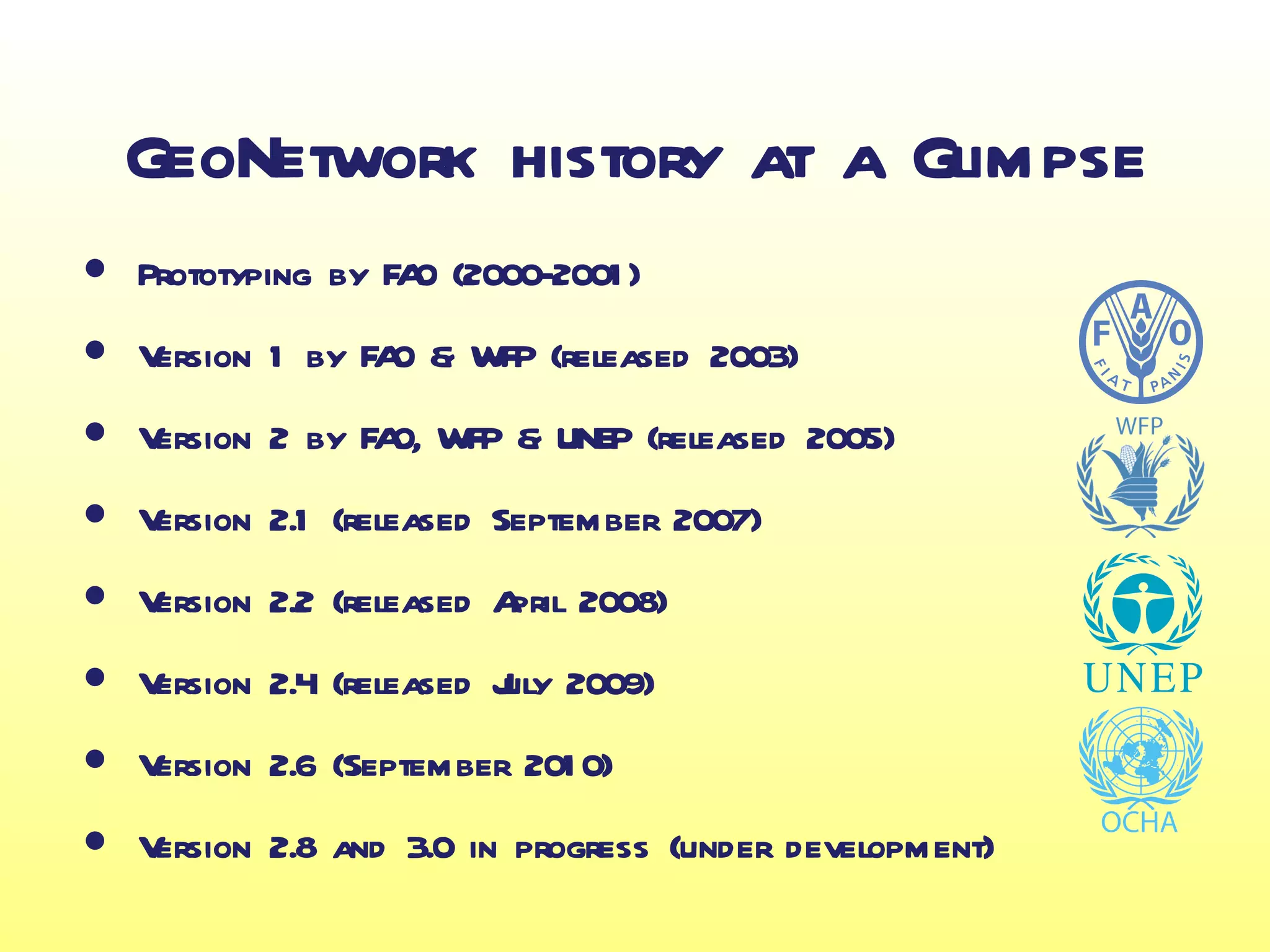 GeoNetwork history at a Glimpse
•   Prototyping by FA (2000-2001 )
                     O

•   Version 1 by FA & WFP (released 2003)
                   O

•   Version 2 by FA WFP & UNEP (released 2005)
                   O,

•   Version 2.1 (released September 2007)

•   Version 2.2 (released A 2008)
                           pril

•   Version 2.4 (released J 2009)
                          uly

•   Version 2.6 (September 201 0)

•   Version 2.8 and 3.0 in progress (under development)
 