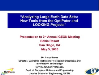 “ Analyzing Large Earth Data Sets:  New Tools from the OptIPuter and  LOOKING Projects” Presentation to 3 rd  Annual GEON Meeting Bahia Resort San Diego, CA May 5, 2005 Dr. Larry Smarr Director, California Institute for Telecommunications and Information Technology Harry E. Gruber Professor,  Dept. of Computer Science and Engineering Jacobs School of Engineering, UCSD 