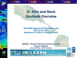St. Kitts and Nevis
GeoNode Overview
SKNGIS - Physical Planning and Environment
Eduardo Mattenet
Senior GIS Officer - GIS/IT Consultant
IW:LEARN Regional ICT Workshop - LAC
May 21-25, 2012
Basseterre, St. Kitts, St. Kitts and Nevis
 