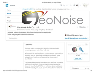 2/12/2019 (2) Geonoise Asia Co., Ltd.: About | LinkedIn
https://www.linkedin.com/company/geonoise-asia/about/ 1/3
Overview
Geonoise Asia is an independent acoustical engineering and
consulting company with offices in SE Asia.
We have over 30 years experience in practical noise control and are
equipped with the latest noise registration instruments, noise
calculation and prediction software such as Norsonic and
SoundPLAN.
Our turnkey team provides noise registration and noise calculation
solutions with products of our manufacturing partners such as
Norsonic, SoundPLAN, SPEKTRA, m+p, Sonitus Systems, Ultratest,
Miratech, Catec, Dytran, GRAS, Geomil, Odeon, Oscilla, Profound,
MYO AUNG, unlock your full potential with LinkedIn
Premium
See who’s viewed your profile in the last
90 days
Try for free
Ad
Brian Tracy LIVE in BKK - Get your ticket - the million-dollar business formula you never knew. Ad
Geonoise Asia Co., Ltd.
Regional solution provider in Asia for noise registration equipment,
noise analyzing and prediction software. Michel T.H. works here
See all 14 employees on LinkedIn
Environmental Services · Hong Kong., Hong Kong · 92 followers
Visit website
Home
About
Jobs
People
Following
Messaging
Try Premium
Free for 1
Month
2
Search
 