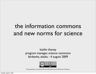 the information commons
                          and new norms for science

                                          kaitlin thaney
                              program manager, science commons
                                fairbanks, alaska - 4 august 2009


                              This presentation is licensed under the CreativeCommons-Attribution-3.0 license.

Tuesday, August 4, 2009
 