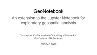 GeoNotebook
An extension to the Jupyter Notebook for
exploratory geospatial analysis
Christopher Kotfila, Aashish Chaudhary - Kitware Inc.
Petr Votava - NASA Ames
FOSS4G 2017
 