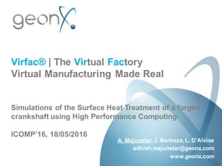 Virfac® | The Virtual Factory
Virtual Manufacturing Made Real
Simulations of the Surface Heat Treatment of a forged
crankshaft using High Performance Computing
ICOMP’16, 18/05/2016
A. Majumdar, J. Barboza, L. D’Alvise
adhish.majumdar@geonx.com
www.geonx.com
 