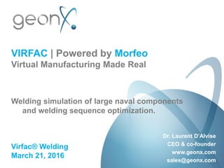 VIRFAC | Powered by Morfeo
Virtual Manufacturing Made Real
Welding simulation of large naval components
and welding sequence optimization.
Virfac® Welding
March 21, 2016
Dr. Laurent D’Alvise
CEO & co-founder
www.geonx.com
sales@geonx.com
 