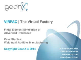 VIRFAC | The Virtual Factory
Finite Element Simulation of
Advanced Processes
Case Studies:
Welding & Additive Manufacturing
Copyright GeonX © 2014 Dr. Laurent D’Alvise
CEO & co-founder
www.geonx.com
sales@geonx.com
 