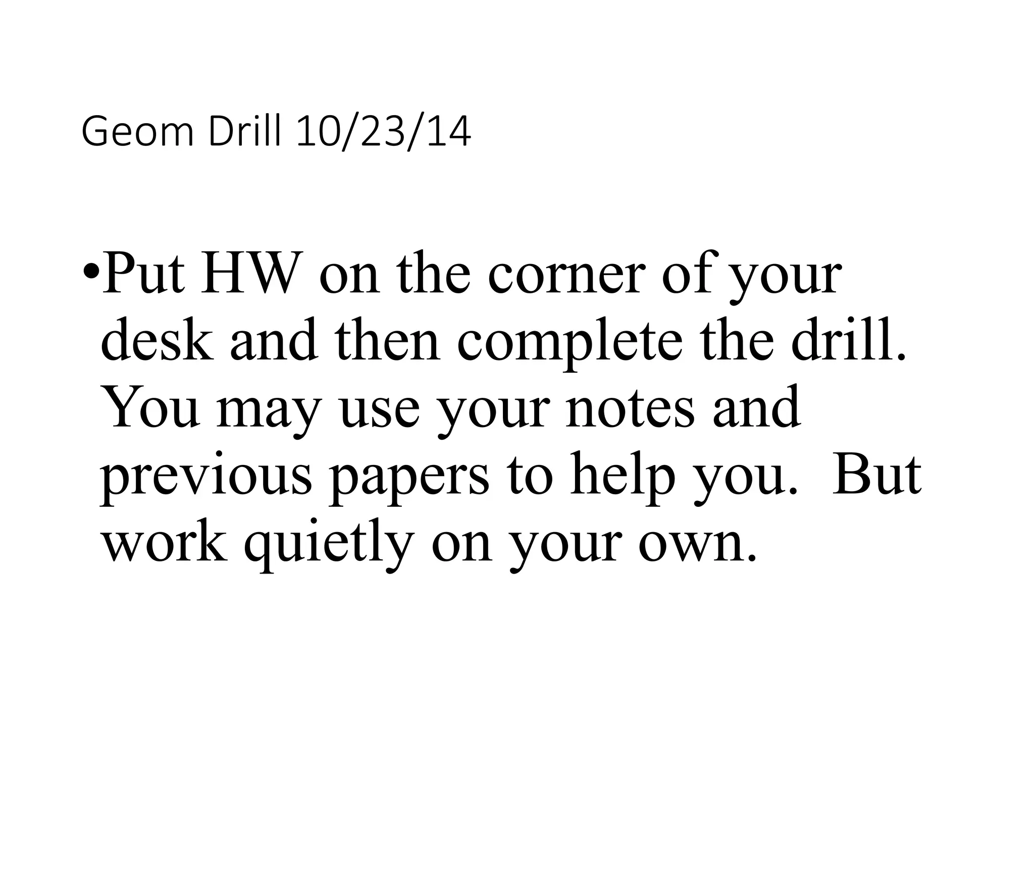 Geom Drill 10/23/14 
•Put HW on the corner of your 
desk and then complete the drill. 
You may use your notes and 
previous papers to help you. But 
work quietly on your own. 
 