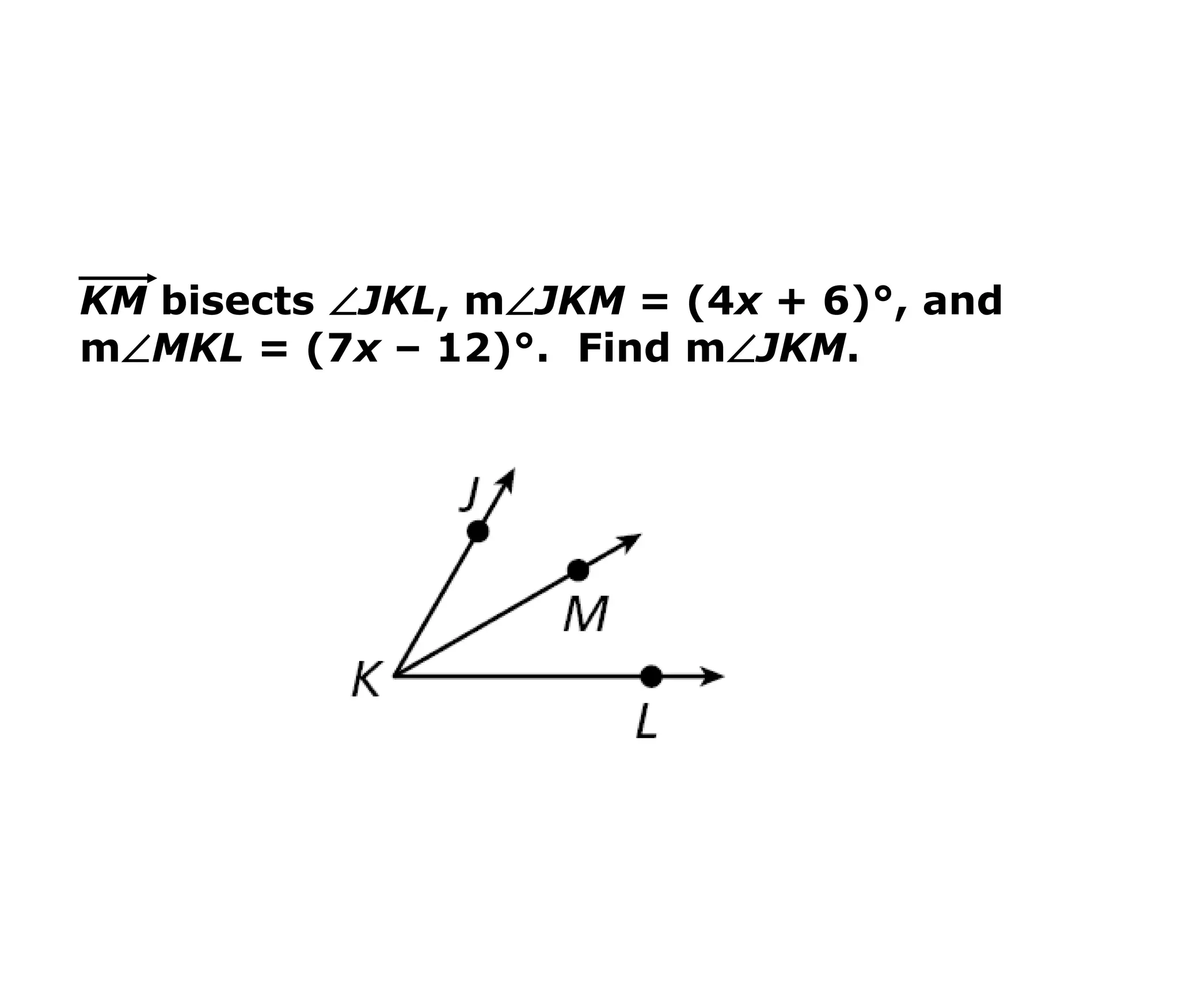 KM bisects JKL, mJKM = (4x + 6)°, and 
mMKL = (7x – 12)°. Find mJKM. 
 
