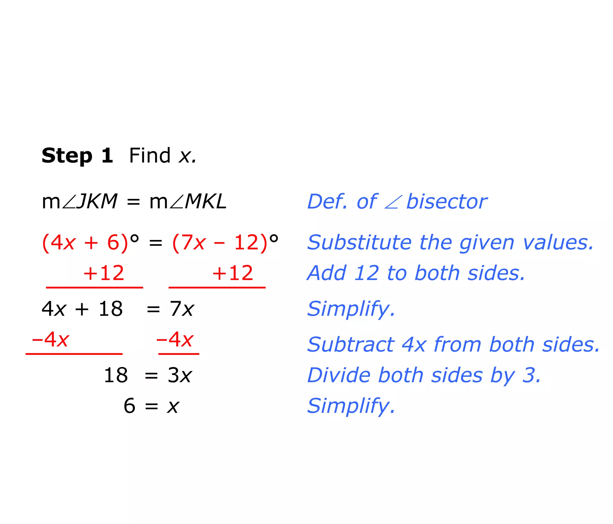 Step 1 Find x. 
mJKM = mMKL 
(4x + 6)° = (7x – 12)° 
+12 +12 
4x + 18 = 7x 
–4x –4x 
18 = 3x 
6 = x 
Def. of  bisector 
Substitute the given values. 
Add 12 to both sides. 
Simplify. 
Subtract 4x from both sides. 
Divide both sides by 3. 
Simplify. 
 