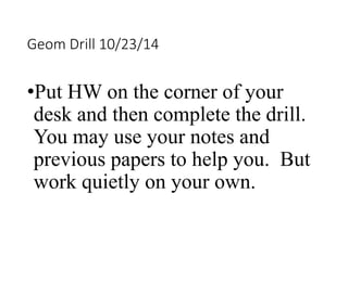 Geom Drill 10/23/14 
•Put HW on the corner of your 
desk and then complete the drill. 
You may use your notes and 
previous papers to help you. But 
work quietly on your own. 
 