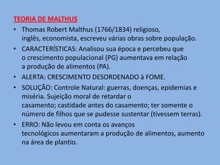 TEORIA DE MALTHUS
• Thomas Robert Malthus (1766/1834) religioso,
  inglês, economista, escreveu várias obras sobre população.
• CARACTERÍSTICAS: Analisou sua época e percebeu que
  o crescimento populacional (PG) aumentava em relação
  a produção de alimentos (PA).
• ALERTA: CRESCIMENTO DESORDENADO à FOME.
• SOLUÇÃO: Controle Natural: guerras, doenças, epidemias e
  miséria. Sujeição moral de retardar o
  casamento; castidade antes do casamento; ter somente o
  número de filhos que se pudesse sustentar (tivessem terras).
• ERRO: Não levou em conta os avanços
  tecnológicos aumentaram a produção de alimentos, aumento
  na área de plantio.
 