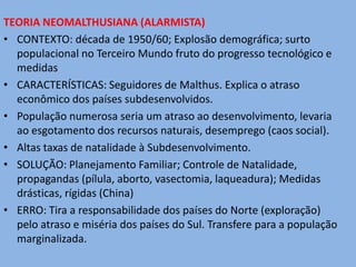 TEORIA NEOMALTHUSIANA (ALARMISTA)
• CONTEXTO: década de 1950/60; Explosão demográfica; surto
  populacional no Terceiro Mundo fruto do progresso tecnológico e
  medidas
• CARACTERÍSTICAS: Seguidores de Malthus. Explica o atraso
  econômico dos países subdesenvolvidos.
• População numerosa seria um atraso ao desenvolvimento, levaria
  ao esgotamento dos recursos naturais, desemprego (caos social).
• Altas taxas de natalidade à Subdesenvolvimento.
• SOLUÇÃO: Planejamento Familiar; Controle de Natalidade,
  propagandas (pílula, aborto, vasectomia, laqueadura); Medidas
  drásticas, rígidas (China)
• ERRO: Tira a responsabilidade dos países do Norte (exploração)
  pelo atraso e miséria dos países do Sul. Transfere para a população
  marginalizada.
 