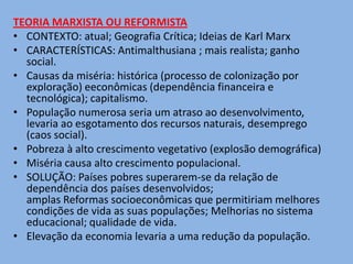 TEORIA MARXISTA OU REFORMISTA
• CONTEXTO: atual; Geografia Crítica; Ideias de Karl Marx
• CARACTERÍSTICAS: Antimalthusiana ; mais realista; ganho
  social.
• Causas da miséria: histórica (processo de colonização por
  exploração) eeconômicas (dependência financeira e
  tecnológica); capitalismo.
• População numerosa seria um atraso ao desenvolvimento,
  levaria ao esgotamento dos recursos naturais, desemprego
  (caos social).
• Pobreza à alto crescimento vegetativo (explosão demográfica)
• Miséria causa alto crescimento populacional.
• SOLUÇÃO: Países pobres superarem-se da relação de
  dependência dos países desenvolvidos;
  amplas Reformas socioeconômicas que permitiriam melhores
  condições de vida as suas populações; Melhorias no sistema
  educacional; qualidade de vida.
• Elevação da economia levaria a uma redução da população.
 