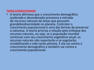 TEORIA ECOMALTHUSIANA
• A teoria afirmava que o crescimento demográfico
  acelerado e desordenado pressiona a retirada
  de recursos naturais de áreas que possuem
  grandebiodiversidade no planeta. Controlar o
  crescimento populacional é uma das formas de preservar
  a natureza. A teoria prioriza a relação pelo enfoque dos
  recursos naturais, ou seja, se a população mundial
  continuar com seu crescimento vegetativo atual, os
  recursos naturais não suportarão e se esgotarão,
  inviabilizando a vida neste planeta. E ela vai contra o
  crescimento demográfico e também vai contra o
  crescimento populacional.
 